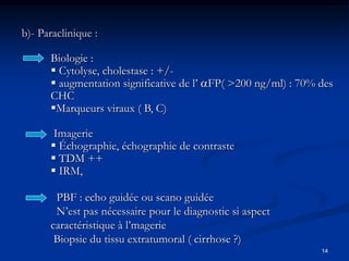 b)- Paraclinique :

      Biologie :
       Cytolyse, cholestase : +/-
       augmentation significative de l’ FP( >200 ng/ml) : 70% des
      CHC
      Marqueurs viraux ( B, C)

       Imagerie
       Échographie, échographie de contraste
       TDM ++
       IRM,

       PBF : echo guidée ou scano guidée
       N’est pas nécessaire pour le diagnostic si aspect
      caractéristique à l’magerie
       Biopsie du tissu extratumoral ( cirrhose ?)
                                                                14
 