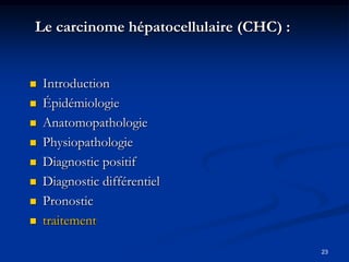 Le carcinome hépatocellulaire (CHC) :


   Introduction
   Épidémiologie
   Anatomopathologie
   Physiopathologie
   Diagnostic positif
   Diagnostic différentiel
   Pronostic
   traitement

                                        23
 