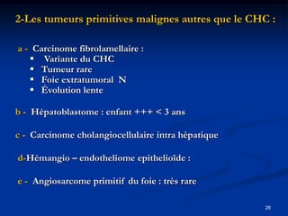 2-Les tumeurs primitives malignes autres que le CHC :

a - Carcinome fibrolamellaire :
    Variante du CHC
    Tumeur rare
    Foie extratumoral N
    Évolution lente

b - Hépatoblastome : enfant +++ < 3 ans

c - Carcinome cholangiocellulaire intra hépatique

d-Hémangio – endotheliome epithelioïde :

e - Angiosarcome primitif du foie : très rare

                                                    28
 