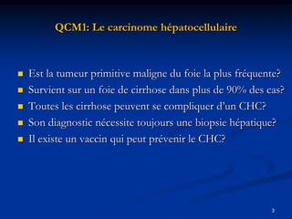 QCM1: Le carcinome hépatocellulaire



   Est la tumeur primitive maligne du foie la plus fréquente?
   Survient sur un foie de cirrhose dans plus de 90% des cas?
   Toutes les cirrhose peuvent se compliquer d’un CHC?
   Son diagnostic nécessite toujours une biopsie hépatique?
   Il existe un vaccin qui peut prévenir le CHC?




                                                           3
 
