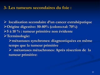 3- Les tumeurs secondaires du foie :


 localisation secondaire d’un cancer extrahépatique
Origine digestive: 50-80% (colorectal: 70%)
5 à 10 % : tumeur primitive non évidente
Terminologie:
  métastases synchrones: diagnostiquées en même
  temps que la tumeur primitive
   métastases métachrones: Après résection de la
  tumeur primitive:



                                                   31
 