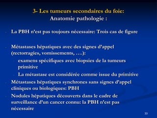 3- Les tumeurs secondaires du foie:
                    Anatomie pathologie :

-   La PBH n’est pas toujours nécessaire: Trois cas de figure

-   Métastases hépatiques avec des signes d’appel
    (rectorragies, vomissements, ….):
     - examens spécifiques avec biopsies de la tumeurs
        primitive
     - La métastase est considérée comme issue du primitive

-   Métastases hépatiques synchrones sans signes d’appel
    cliniques ou biologiques: PBH
-   Nodules hépatiques découverts dans le cadre de
    surveillance d’un cancer connu: la PBH n’est pas
    nécessaire
                                                                33
 