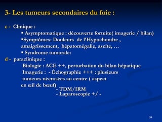 3- Les tumeurs secondaires du foie :
c - Clinique :
        Asymptomatique : découverte fortuite( imagerie / bilan)
       Symptômes: Douleurs de l’Hypochondre ,
       amaigrissement, hépatomégalie, ascite, …
        Syndrome tumorale:
d - paraclinique :
        Biologie : ACE ++, perturbation du bilan hépatique
        Imagerie : - Échographie +++ : plusieurs
        tumeurs nécrosées au centre ( aspect
       en œil de bœuf)
                      - TDM/IRM
                      - Laparoscopie +/ -



                                                              34
 
