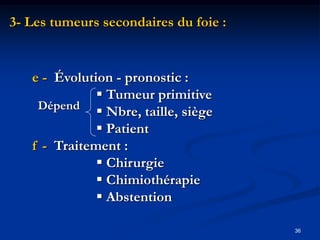 3- Les tumeurs secondaires du foie :


   e - Évolution - pronostic :
               Tumeur primitive
    Dépend
               Nbre, taille, siège
               Patient
   f - Traitement :
               Chirurgie
               Chimiothérapie
               Abstention

                                       36
 