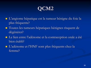 QCM2
   L’angiome hépatique est la tumeur bénigne du foie la
    plus fréquente?
   Toutes les tumeurs hépatiques bénignes risquent de
    dégénérer?
   Le lien entre l’adénome et la contraception orale a été
    bien établi?
   L’adénome et l’HNF sont plus fréquents chez la
    femme?



                                                              38
 