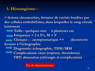 1- Hémangiome :

= lésions circonscrites, formées de cavités bordées par
des cellules endothéliales, dans lesquelles le sang circule
lentement
       Taille : quelques mm à plusieurs cm
       Fréquence = 2 à 5%, M = F
       Clinique : - asymptomatique ++        découverte
fortuite à l’échographie
      Diagnostic: échographie, TDM/IRM
      Complications: rares (rupture, thrombose)
      TRT: abstention (chirurgie si complication)

              Pas de dégénérescence
                                                       39
 