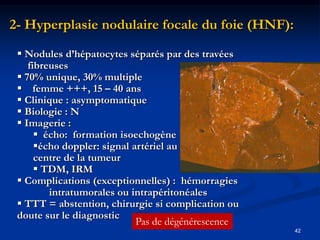 2- Hyperplasie nodulaire focale du foie (HNF):
  Nodules d’hépatocytes séparés par des travées
    fibreuses
  70% unique, 30% multiple
  femme +++, 15 – 40 ans
  Clinique : asymptomatique
  Biologie : N
  Imagerie :
       écho: formation isoechogène
      écho doppler: signal artériel au
      centre de la tumeur
       TDM, IRM
  Complications (exceptionnelles) : hémorragies
         intratumorales ou intrapéritonéales
  TTT = abstention, chirurgie si complication ou
 doute sur le diagnostic
                             Pas de dégénérescence
                                                     42
 