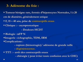 3- Adénome du foie :
 Tumeur bénigne rare, formée d’hépatocytes Normales, 1 à 20
cm de diamètre, généralement unique
 F, 15 – 40 ans, prise de contraceptifs oraux
 Clinique : - asymptomatique
                - Douleurs HCDT
 Biologie : FP N
Imagerie : échographie, TDM, IRM
Complications :
          - rupture (hémorragie)/ adénome de grande taille
          - dégénérescence.
 TTT : - arrêt des contraceptifs oraux
           - chirurgie ( pour éviter toute confusion avec le CHC)
                                                               44
 