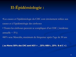 II-Épidémiologie :

•Les causes et l’épidémiologie du CHC sont étroitement reliées aux
causes et à l’épidémiologie des cirrhoses
• Toutes les cirrhoses peuvent se compliquer d’un CHC ( incidence
annuelle ~ 5%)
•80% sexe Masculin, maximum de fréquence après l’age de 50 ans


( au Maroc 50% des CHC sont HCV + , 25% HBV+, 25% B et C +)



                                                                     6
 