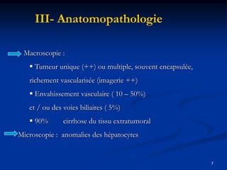 III- Anatomopathologie

 Macroscopie :
    Tumeur unique (++) ou multiple, souvent encapsulée,
   richement vascularisée (imagerie ++)
    Envahissement vasculaire ( 10 – 50%)
   et / ou des voies biliaires ( 5%)
    90%       cirrhose du tissu extratumoral
Microscopie : anomalies des hépatocytes


                                                           7
 