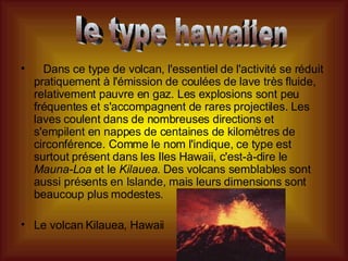     Dans ce type de volcan, l'essentiel de l'activité se réduit pratiquement à l'émission de coulées de lave très fluide, relativement pauvre en gaz. Les explosions sont peu fréquentes et s'accompagnent de rares projectiles. Les laves coulent dans de nombreuses directions et s'empilent en nappes de centaines de kilomètres de circonférence. Comme le nom l'indique, ce type est surtout présent dans les Iles Hawaii, c'est-à-dire le  Mauna-Loa  et le  Kilauea . Des volcans semblables sont aussi présents en Islande, mais leurs dimensions sont beaucoup plus modestes.  Le volcan Kilauea, Hawaii  le type hawaiien 