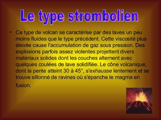 Ce type de volcan se caractérise par des laves un peu moins fluides que le type précédent. Cette viscosité plus élevée cause l'accumulation de gaz sous pression. Des explosions parfois assez violentes projettent divers matériaux solides dont les couches alternent avec quelques coulées de lave solidifiée. Le cône volcanique, dont la pente atteint 30 à 45°, s' exhausse  lentement et se trouve sillonné de ravines où s'épanche le magma en fusion.   Le type strombolien 