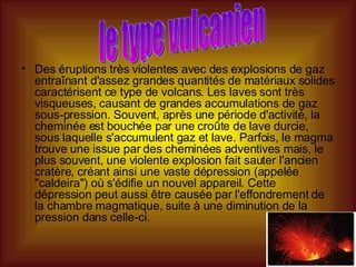 Des éruptions très violentes avec des explosions de gaz entraînant d'assez grandes quantités de matériaux solides caractérisent ce type de volcans. Les laves sont très visqueuses, causant de grandes accumulations de gaz sous-pression. Souvent, après une période d'activité, la cheminée est bouchée par une croûte de lave durcie, sous laquelle s'accumulent gaz et lave. Parfois, le magma trouve une issue par des cheminées adventives mais, le plus souvent, une violente explosion fait sauter l'ancien cratère, créant ainsi une vaste dépression (appelée "caldeira") où s'édifie un nouvel appareil. Cette dépression peut aussi être causée par l'effondrement de la chambre magmatique, suite à une diminution de la pression dans celle-ci.  le type vulcanien 