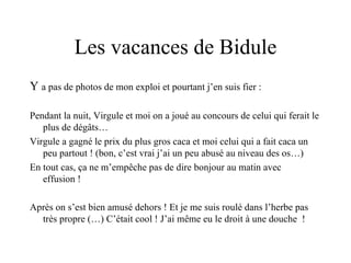 Les vacances de Bidule Y  a pas de photos de mon exploi et pourtant j’en suis fier : Pendant la nuit, Virgule et moi on a joué au concours de celui qui ferait le plus de dégâts… Virgule a gagné le prix du plus gros caca et moi celui qui a fait caca un peu partout ! (bon, c’est vrai j’ai un peu abusé au niveau des os…) En tout cas, ça ne m’empêche pas de dire bonjour au matin avec effusion ! Après on s’est bien amusé dehors ! Et je me suis roulé dans l’herbe pas très propre (…) C’était cool ! J’ai même eu le droit à une douche  ! 
