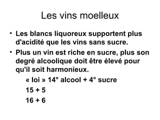 Les vins moelleux Les blancs liquoreux supportent plus d'acidité que les vins sans sucre. Plus un vin est riche en sucre, plus son degré alcoolique doit être élevé pour qu'il soit harmonieux. « loi » 14° alcool + 4° sucre 15 + 5 16 + 6   