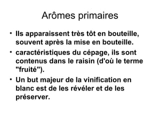 Arômes primaires Ils apparaissent très tôt en bouteille, souvent après la mise en bouteille.  caractéristiques du cépage, ils sont contenus dans le raisin (d'où le terme "fruité"). Un but majeur de la vinification en blanc est de les révéler et de les préserver. 