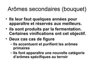 Arômes secondaires (bouquet) Ils leur faut quelques années pour apparaître et réservés aux meilleurs. ils sont produits par la fermentation. Certaines vinifications ont cet objectif. Deux cas cas de figure Ils accentuent et purifient les arômes primaires Ils font apparaître une nouvelle catégorie d’arômes spécifiques au terroir  