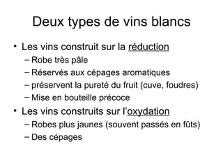 Deux types de vins blancs Les vins construit sur la  réduction Robe très pâle Réservés aux cépages aromatiques préservent la pureté du fruit (cuve, foudres) Mise en bouteille précoce Les vins construits sur l’ oxydation Robes plus jaunes (souvent passés en fûts) Des cépages  