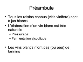 Préambule Tous les raisins connus (vitis vinifera) sont à jus blancs. L’élaboration d’un vin blanc est très naturelle Pressurage Fermentation alcoolique Les vins blancs n’ont pas (ou peu) de tannins 