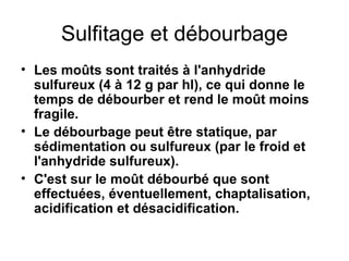 Sulfitage et débourbage Les moûts sont traités à l'anhydride sulfureux (4 à 12 g par hl), ce qui donne le temps de débourber et rend le moût moins fragile. Le débourbage peut être statique, par sédimentation ou sulfureux (par le froid et l'anhydride sulfureux). C'est sur le moût débourbé que sont effectuées, éventuellement, chaptalisation, acidification et désacidification. 