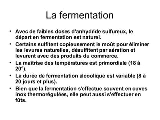La fermentation Avec de faibles doses d'anhydride sulfureux, le départ en fermentation est naturel. Certains sulfitent copieusement le moût pour éliminer les levures naturelles, désulfitent par aération et levurent avec des produits du commerce. La maîtrise des températures est primordiale (18 à 20°). La durée de fermentation alcoolique est variable (8 à 20 jours et plus). Bien que la fermentation s'effectue souvent en cuves inox thermorégulées, elle peut aussi s'effectuer en fûts. 
