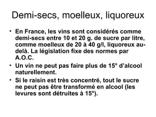 Demi-secs, moelleux, liquoreux En France, les vins sont considérés comme demi-secs entre 10 et 20 g. de sucre par litre, comme moelleux de 20 à 40 g/l, liquoreux au-delà. La législation fixe des normes par A.O.C. Un vin ne peut pas faire plus de 15° d’alcool naturellement. Si le raisin est très concentré, tout le sucre ne peut pas être transformé en alcool (les levures sont détruites à 15°). 