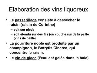 Elaboration des vins liquoreux Le  passerillage  consiste à dessécher le raisin (raisin de Corinthe) soit sur pieds soit étendu sur des fils (ou couché sur de la paille (vins de paille) La  pourriture noble  est produite par un champignon, le Botrytis Cinerea, qui concentre le raisin. Le  vin de glace  (l’eau est gelée dans la baie) 