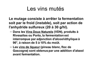 Les vins mutés Le mutage consiste à arrêter la fermentation soit par le froid (instable), soit par action de l'anhydride sulfureux (20 à 30 g/hl). Dans les  Vins Doux Naturels  (VDN), produits à Rivesaltes ou Porto, la fermentation est interrompue par adjonction d'alcool éthylique à 96°, à raison de 5 à 10% du moût. Les  vins de liqueur  (pineau blanc, floc de Gascogne) sont obtenus par une addition d'alcool avant fermentation. 