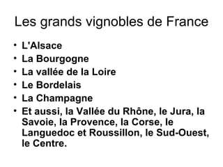 Les grands vignobles de France L'Alsace La Bourgogne La vallée de la Loire Le Bordelais La Champagne Et aussi, la Vallée du Rhône, le Jura, la Savoie, la Provence, la Corse, le Languedoc et Roussillon, le Sud-Ouest, le Centre. 