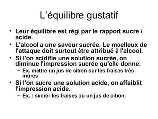 L’équilibre gustatif Leur équilibre est régi par le rapport sucre / acide. L'alcool a une saveur sucrée. Le moelleux de l'attaque doit surtout être attribué à l'alcool. Si l'on acidifie une solution sucrée, on diminue l'impression sucrée qu'elle donne. Ex. mettre un jus de citron sur les fraises très mûres Si l'on sucre une solution acide, on affaiblit l'impression acide. Ex. : sucrer les fraises ou un jus de citron.   