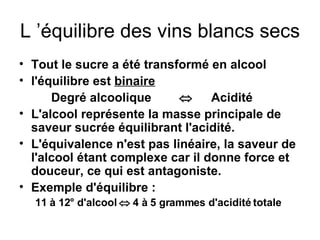 L ’équilibre des vins blancs secs Tout le sucre a été transformé en alcool l'équilibre est  binaire Degré alcoolique  Acidité L'alcool représente la masse principale de saveur sucrée équilibrant l'acidité. L'équivalence n'est pas linéaire, la saveur de l'alcool étant complexe car il donne force et douceur, ce qui est antagoniste. Exemple d'équilibre : 11 à 12° d'alcool    4 à 5 grammes d'acidité totale 