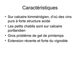 Caractéristiques Sur calcaire kimméridgien, d’où des vins purs à forte structure acide Les petits chablis sont sur calcaire portlandien Gros problème de gel de printemps Extension récente et forte du vignoble 