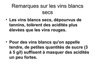 Remarques sur les vins blancs secs Les vins blancs secs, dépourvus de tannins, tolèrent des acidités plus élevées que les vins rouges. Pour des vins blancs qu'on appelle tendre, de petites quantités de sucre (3 à 5 g/l) suffisent à masquer des acidités un peu fortes. 