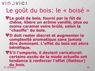 Le goût du bois: le « boisé » Le goût de bois, fourni par le fût de chêne, libère un arôme vanillé, plus ou moins caramel voire brûlé, selon la "chauffe" du bois. Il doit rester discret et augmenter la complexité aromatique sans jamais être dominant. L'effet du bois est alors bénéfique. S'il l'emporte, il devient caricatural: certains excès de la mode actuelle ont tendance à renforcer l'effet (flatteur) du bois. 