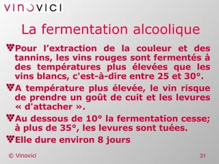 La fermentation alcoolique Pour l’extraction de la couleur et des tannins, les vins rouges sont fermentés à des températures plus élevées que les vins blancs, c'est-à-dire entre 25 et 30°. A température plus élevée, le vin risque de prendre un goût de cuit et les levures « d'attacher ». Au dessous de 10° la fermentation cesse; à plus de 35°, les levures sont tuées. Elle dure environ 8 jours 