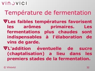 Température de fermentation Les faibles températures favorisent les arômes primaires. Les fermentations plus chaudes sont indispensables à l'élaboration de vins de garde. L'addition éventuelle de sucre (chaptalisation) a lieu dans les premiers stades de la fermentation. 