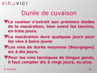 Durée de cuvaison La couleur s'extrait aux premiers stades de la macération, bien avant les tannins, en trois jours. La macération dure quelques jours pour les vins à boire jeune Les vins de durée moyenne (Bourgogne) six à dix jours.  Pour les vins tanniques de longue garde, il faut compter dix à vingt jours, ou plus. 
