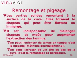 Remontage et pigeage Les parties solides remontent à la surface de la cuve. Elles forment le  chapeau  qui peut être flottant ou immergé. Il est indispensable de mélanger chapeau et moût pour augmenter l'extraction des tannins. On peut l'enfoncer de temps en temps: c'est le  pigeage  (méthode bourguignonne). On peut l'arroser de vin tiré du bas de la cuve: c'est le  remontage  (à Bordeaux). 