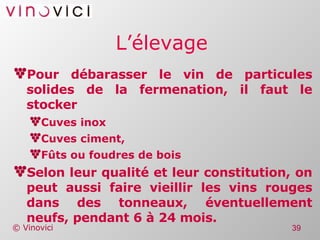 L’élevage Pour débarasser le vin de particules solides de la fermenation, il faut le stocker Cuves inox Cuves ciment, Fûts ou foudres de bois Selon leur qualité et leur constitution, on peut aussi faire vieillir les vins rouges dans des tonneaux, éventuellement neufs, pendant 6 à 24 mois. 
