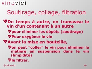Soutirage, collage, filtration De temps à autre, on transvase le vin d’un contenant à un autre pour éliminer les dépôts (soutirage) Pour oxygéner le vin Avant la mise en bouteille, on peut "coller" le vin pour éliminer la matière en suspension dans le vin (limpidité) le filtrer. 