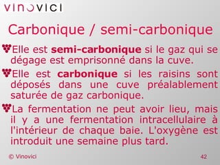 Carbonique / semi-carbonique Elle est  semi-carbonique  si le gaz qui se dégage est emprisonné dans la cuve. Elle est  carbonique  si les raisins sont déposés dans une cuve préalablement saturée de gaz carbonique. La fermentation ne peut avoir lieu, mais il y a une fermentation intracellulaire à l'intérieur de chaque baie. L'oxygène est introduit une semaine plus tard. 