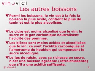 Les autres boissons Parmi les boissons, le vin est à la fois la boisson la plus acide, contient le plus de tanin et est la plus alcoolisée. Le  cidre  est moins alcoolisé que le vin: le sucre et le gaz carbonique neutralisent l'acidité des pommes. Les  bières  sont moins acides et alcoolisées que le vin: ce sont l'acidité carboniques et l'amertume du houblon qui compensent le sucré alcoolique. Le  jus de raisin , avec sa richesse en sucre, n'est une boisson agréable (rafraîchissante) que s'il a une acidité suffisante. 