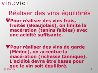 Réaliser des vins équilibrés Pour réaliser des vins frais, fruités (Beaujolais), on limite la macération (tanins faibles) avec une acidité suffisante. Pour réaliser des vins de garde (Médoc), on accentue la macération (richesse tannique). L'acidité devra être basse pour que le vin soit équilibré. 