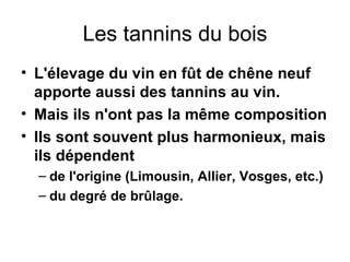 Les tannins du bois L'élevage du vin en fût de chêne neuf apporte aussi des tannins au vin. Mais ils n'ont pas la même composition Ils sont souvent plus harmonieux, mais ils dépendent de l'origine (Limousin, Allier, Vosges, etc.) du degré de brûlage. 