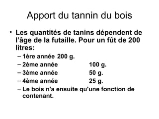 Apport du tannin du bois Les quantités de tanins dépendent de l’âge de la futaille. Pour un fût de 200 litres: 1ère année 200 g. 2ème année 100 g. 3ème année 50 g. 4ème année 25 g. Le bois n'a ensuite qu'une fonction de contenant. 