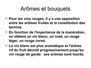 Arômes et bouquets Pour les vins rouges, il y a une opposition entre les arômes fruités et la constitution des tannins. En fonction de l'importance de la macération, on obtient un vin blanc, un rosé, un rouge léger, un rouge corsé. Le vin blanc est plus aromatique et l'arôme vif du fruit décroît progressivement jusqu'au vin rouge de garde:  ses arômes sont lourds. 