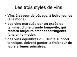 Les trois styles de vins Vins à saveur de cépage, à boire jeunes (à la mode), des vins marqués par un excès de tannins, d'une grande longévité, qui restera toujours amer et astringents (ancienne mode), des vins équilibrés qui, sur le support tannique, doivent garder la fraîcheur de leurs arômes primaires. 