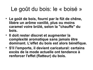 Le goût du bois: le « boisé » Le goût de bois, fourni par le fût de chêne, libère un arôme vanillé, plus ou moins caramel voire brûlé, selon la "chauffe" du bois. Il doit rester discret et augmenter la complexité aromatique sans jamais être dominant. L'effet du bois est alors bénéfique. S'il l'emporte, il devient caricatural: certains excès de la mode actuelle ont tendance à renforcer l'effet (flatteur) du bois. 