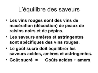 L’équilibre des saveurs Les vins rouges sont des vins de macération (décoction) de peaux de raisins noirs et de pépins. Les saveurs amères et astringentes sont spécifiques des vins rouges. Le goût sucré doit équilibrer les saveurs acides, amères et astringentes. Goût sucré = Goûts acides + amers 