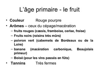 L’âge primaire - le fruit Couleur Rouge pourpre Arômes  – ceux du cépage/macération fruits rouges (cassis, framboise, cerise, fraise) Fruits noirs (raisins très mûrs) poivron vert (cabernets de Bordeaux ou de la Loire) banane (macération carbonique, Beaujolais primeur) Boisé (pour les vins passés en fûts) Tannins  Très fermes 